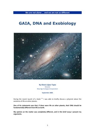 We are not alone ... and we are not so different




      GAIA, DNA and Exobiology




                                 By Alexis López Tapia
                                        Director
                              New Age Ecological Corporation

                                       September 2005


                                      (1)
During the recent launch of a book          I was able to briefly discuss a physicist about the
existence of life on other planets.

One of his statements was that, if there were life on other planets, their DNA should be
fundamentally different from life on Earth.

My opinion on the matter was completely different, and in this brief essay I present my
arguments.




                                                1
 
