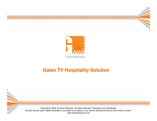 Gaian TV Hospitality Solution




                Copyright © 2009, by Gaian Solutions. All rights reserved. Proprietary and Confidential.
No part may be used, copied, disclosed or conveyed to any party in any manner whatsoever without prior written consent.
                                              www.GaianSolutions.com
 
