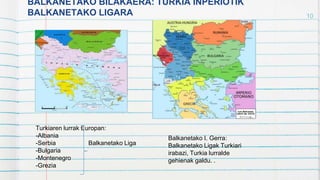 BALKANETAKO BILAKAERA: TURKIA INPERIOTIK
BALKANETAKO LIGARA 10
Turkiaren lurrak Europan:
-Albania
-Serbia Balkanetako Liga
-Bulgaria
-Montenegro
-Grezia
Balkanetako I. Gerra:
Balkanetako Ligak Turkiari
irabazi, Turkia lurralde
gehienak galdu. .
 