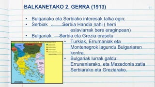 BALKANETAKO 2. GERRA (1913)
• Bulgariako eta Serbiako interesak talka egin:
• Serbiak Serbia Handia nahi ( herri
eslaviarrak bere eraginpean)
• Bulgariak Serbia eta Grezia erasotu
• Turkiak, Errumaniak eta
Montenegrok lagundu Bulgariaren
kontra.
• Bulgariak lurrak galdu:
Errunaniarako, eta Mazedonia zatia
Serbiarako eta Greziarako.
11
 