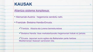 KAUSAK
Aliantza sistema konplexua:
• Alemaniak-Austria: hegemonia sendotu nahi.
• Frantziak- Bretaina Handia-Errusia.
Frantzia: Alsazia eta Lorena berreskuratzea
Bretaina Handia: itsas merkataritzarako hegemoniari trabak ez jartzea.
Errusia: Japoniari aurre egitea eta Balkanetan parte hartzea
Mediterranear itsasoari sarreraren bila.
6
 