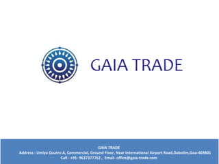 GAIA TRADE
Address : Umiya Quatro A, Commercial, Ground Floor, Near International Airport Road,Dabolim,Goa-403801
Call - +91- 9637377762 , Email- office@gaia-trade.com
GAIA TRADE
Address : Umiya Quatro A, Commercial, Ground Floor, Near International Airport Road,Dabolim,Goa-403801
Call - +91- 9637377762 , Email- office@gaia-trade.com
 