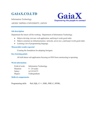 GAIAX.CO.LTD
Information Technology
AIESEC SOPHIA UNIVERSITY, JAPAN
Job description
Department the intern will be working: Department of Information Technology
Help to develop, test new web application, and keep it work good order.
Help to construct an infrastructure(ex. network, server etc.), and keep it work good order.
Learning a lot of programming language.
Measurable results expected
Creating the foundation for adopting foreigner.
Key learning points
All skill about web application focusing on SNS from constructing to operating.
Work information
Field of work: Information Technology
Duration: 8 - 24 weeks
Salary: in US $1875
Degree: Undergraduate
Skills & competencies
Programming skills Perl, SQL, C++, XML, PHP, C, HTML.
 