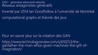 GAN - generative adversarial networks
Réseaux antagonistes génératifs
Inventé par 2014 Ian GoodFellow à l’université de Montréal
computational graphs et théorie des jeux
Pour en savoir plus sur la création des GAN
https://www.technologyreview.com/s/610253/the-
ganfather-the-man-whos-given-machines-the-gift-of-
imagination/
 