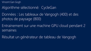 Vincent Gan Gogh
Algorithme sélectionné: CycleGan
Données : Les tableaux de Vangogh (400) et des
photos de paysage (800)
Entrainement sur une machine GPU cloud pendant 2
semaines
Résultat un générateur de tableau de Vangogh
 