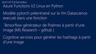 Archi V2 Full Serverless
Azure Functions V2 Linux en Python
Modèle pytorch préentrainé sur la Vm Datascience
executé dans une fonction
Tensorflow générateur de Poémes à partir d’une
image (MS Research – github )
Cognitive services pour générer les hashtags à partir
d’une image
 