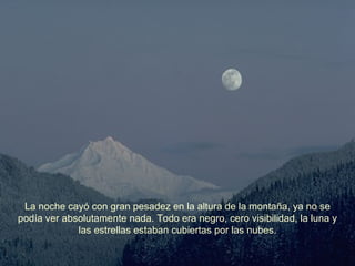 La noche cayó con gran pesadez en la altura de la montaña, ya no se podía ver absolutamente nada. Todo era negro, cero visibilidad, la luna y las estrellas estaban cubiertas por las nubes. 