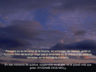 En ese momento de quietud, suspendido en el aire, no le quedó más que gritar: AYÚDAME DIOS MIO¡¡¡ Pensaba en la cercanía de la muerte, sin embargo, de repente, sintió el fortísimo tirón de la larga soga que lo amarraba de la cintura a las estacas clavadas  en la roca de la montaña. 
