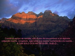 Cuenta el equipo de rescate, que al otro día encontraron a un alpinista colgando muerto, congelado, agarradas sus manos fuertemente a la cuerda... A TAN SOLO DOS METROS DEL SUELO... 