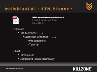 Individual AI : HTN Planner Game AI Conference, Paris, June 2009  Domain Has Methods 1 … x Each with Branches 1 … y Preconditions Task list Task Primitive, or Compound (solve recursively) HTN Planning: Complexity and Expressivity.  K. Erol, J. Hendler and D. Nau. In Proc. AAAI-94. 