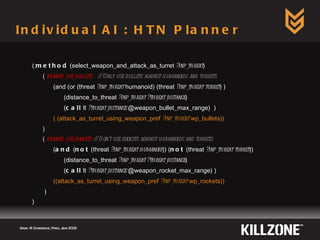 Individual AI : HTN Planner Game AI Conference, Paris, June 2009  (: method  (select_weapon_and_attack_as_turret  ?inp_threat ) (  branch_use_bullets   // Only use bullets against humanoids and turrets. (and (or (threat  ?inp_threat  humanoid) (threat  ?inp_threat turret ) ) (distance_to_threat  ?inp_threat ?threat_distance ) ( call  lt  ?threat_distance  @weapon_bullet_max_range)  ) ( (attack_as_turret_using_weapon_pref  ?inp_threat  wp_bullets)) ) (  branch_use_rockets   // Don't use rockets against humanoids and turrets. ( and  ( not  (threat  ?inp_threat humanoid )) ( not  (threat  ?inp_threat turret )) (distance_to_threat  ?inp_threat   ?threat_distance ) ( call  lt  ?threat_distance  @weapon_rocket_max_range) ) ((attack_as_turret_using_weapon_pref  ?inp_threat  wp_rockets)) ) ) 