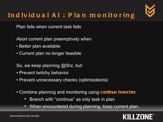 Individual AI : Plan monitoring Game AI Conference, Paris, June 2009  Plan fails when current task fails Abort current plan preemptively when Better plan available Current plan no longer feasible So, we keep planning @5hz, but: Prevent twitchy behavior Prevent unnecessary checks (optimizations) Combine planning and monitoring using  continue branches Branch with “continue” as only task in plan When encountered during planning, keep current plan. 