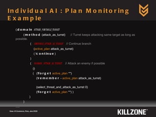Individual AI : Plan Monitoring Example Game AI Conference, Paris, June 2009  (: domain   attack_portable_turret (: method  (attack_as_turret)  // Turret keeps attacking same target as long as possible. (  continue_attack_as_turret   // Continue branch ( active_plan  attack_as_turret) ( ! continue )  ) (  branch_attack_as_turret   // Attack an enemy if possible () (  (! forget   active_plan  **) (! remember  -  active_plan  attack_as_turret) (select_threat_and_attack_as_turret 0) (! forget   active_plan  **) ) ) ) … . 