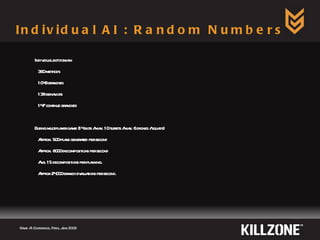 Individual AI : Random Numbers Game AI Conference, Paris, June 2009  Individual bot domain 360 methods 1048 branches 138 behaviors 147 continue branches  During multiplayer game (14 bots / max. 10 turrets / max. 6 drones / squads) Approx. 500 plans generated per second Approx. 8000 decompositions per second Avg. 15 decompositions per planning. Approx 24000 branch evaluations per second. 