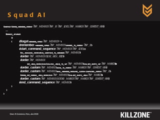 Squad AI Game AI Conference, Paris, June 2009  (:method (order_member_defend  ?inp_member ?inp_id ?inp_level ?inp_marker ?inp_context_hint ) … (branch_advance () ( ( !forget  member_status  ?inp_member  **) ( !remember  - member_status  ?inp_member  ordered_to_defend  ?inp_id ) ( !start_command_sequence   ?inp_member ?inp_level  1)   (do_announce_destination_waypoint_to_member  ?inp_member )   ( !order   ?inp_member clear_area_filter )   ( !order   ?inp_member   set_area_restrictions (call find_areas_to_wp  ?inp_member  (call get_entity_wp  ?inp_marker )))   ( !order_custom   ?inp_member  move_to_defend  ?inp_marker ?inp_context_hint )   ( !order_custom   ?inp_member  send_member_message_custom completed_defend  ?inp_id )   (order_set_defend_area_restriction  ?inp_member  (call get_entity_area  ?inp_marker ))   ( !order_custom   ?inp_member defend_marker   ?inp_marker ?inp_context_hint ) ( !end_command_sequence   ?inp_member ) ) ) ) 