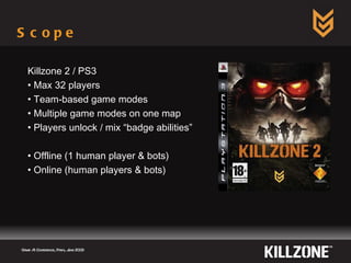 Scope  Game AI Conference, Paris, June 2009  Killzone 2 / PS3 Max 32 players Team-based game modes  Multiple game modes on one map Players unlock / mix “badge abilities” Offline (1 human player & bots) Online (human players & bots) 