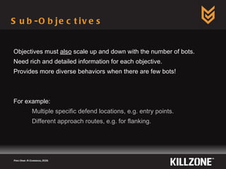 Sub-Objectives Objectives must  also  scale up and down with the number of bots. Need rich and detailed information for each objective. Provides more diverse behaviors when there are few bots! For example: Multiple specific defend locations, e.g. entry points. Different approach routes, e.g.  for  flanking. Paris Game AI Conference, 2009.  