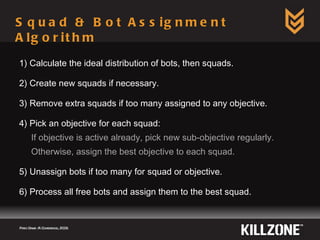 Squad & Bot Assignment Algorithm 1) Calculate the ideal distribution of bots, then squads. 2) Create new squads if necessary. 3) Remove extra squads if too many assigned to any objective. 4) Pick an objective for each squad: If objective is active already, pick new sub-objective regularly. Otherwise, assign the best objective to each squad. 5) Unassign bots if too many for squad or objective. 6) Process all free bots and assign them to the best squad. Paris Game AI Conference, 2009.  