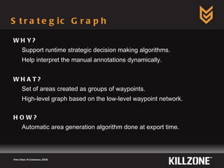 Strategic Graph WHY? Support runtime strategic decision making algorithms. Help interpret the manual annotations dynamically. WHAT? Set of areas created as groups of waypoints. High-level graph based on the low-level waypoint network. HOW? Automatic area generation algorithm done at export time. Paris Game AI Conference, 2009.  