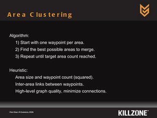 Area Clustering Algorithm: 1) Start with one waypoint per area. 2) Find the best possible areas to merge. 3) Repeat until target area count reached. Heuristic: Area size and waypoint count (squared). Inter-area links between waypoints. High-level graph quality, minimize connections. Paris Game AI Conference, 2009.  