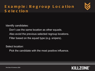 Example: Regroup Location Selection Identify candidates: Don’t use the same location as other squads. Also avoid the previous selected regroup locations. Filter based on the squad type (e.g. snipers). Select location: Pick the candidate with the most positive influence. Paris Game AI Conference, 2009.  
