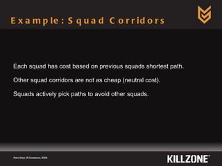 Example: Squad Corridors Each squad has cost based on previous squads shortest path. Other squad corridors are not as cheap (neutral cost). Squads actively pick paths to avoid other squads. Paris Game AI Conference, 2009.  