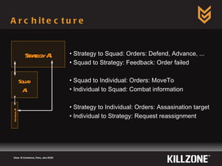 Architecture  Game AI Conference, Paris, June 2009  Strategy AI Squad AI Individual AI Strategy to Squad:  Orders: Defend, Advance, ... Squad to Strategy: Feedback: Order failed Squad to Individual: Orders: MoveTo Individual to Squad: Combat information Strategy to Individual: Orders: Assasination target Individual to Strategy: Request reassignment 