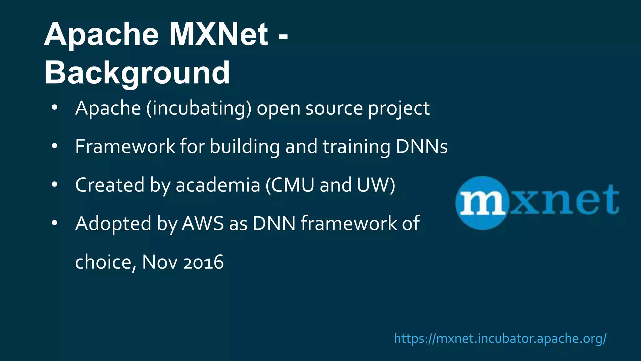 Apache MXNet -
Background
• Apache (incubating) open source project
• Framework for building and training DNNs
• Created by academia (CMU and UW)
• Adopted byAWS as DNN framework of
choice, Nov 2016
https://mxnet.incubator.apache.org/
 