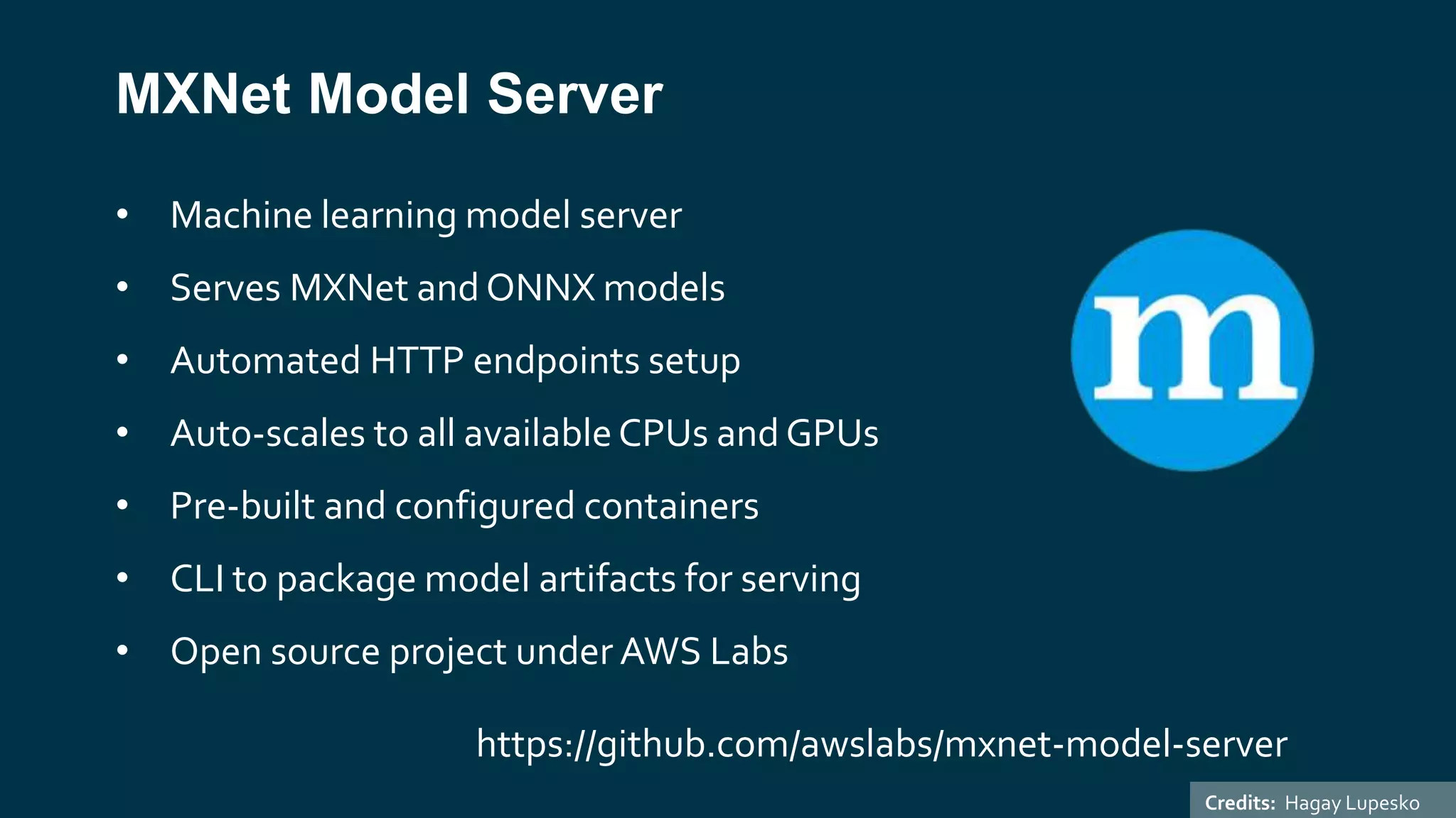 MXNet Model Server
• Machine learning model server
• Serves MXNet and ONNX models
• Automated HTTP endpoints setup
• Auto-scales to all availableCPUs and GPUs
• Pre-built and configured containers
• CLI to package model artifacts for serving
• Open source project under AWS Labs
https://github.com/awslabs/mxnet-model-server
Credits: Hagay Lupesko
 