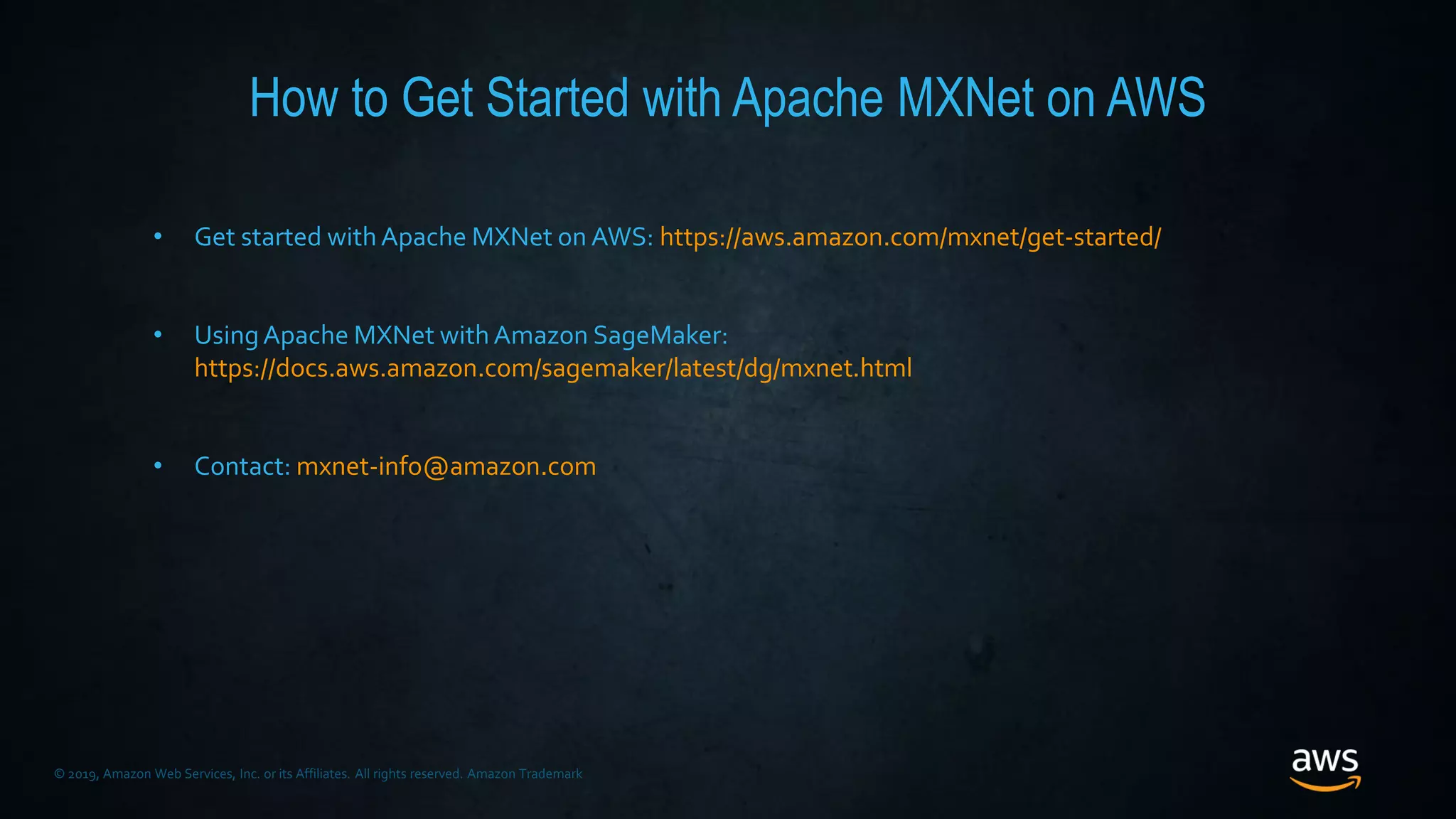 © 2019, Amazon Web Services, Inc. or its Affiliates. All rights reserved. Amazon Trademark
How to Get Started with Apache MXNet on AWS
• Get started withApache MXNet on AWS: https://aws.amazon.com/mxnet/get-started/
• UsingApache MXNet withAmazon SageMaker:
https://docs.aws.amazon.com/sagemaker/latest/dg/mxnet.html
• Contact: mxnet-info@amazon.com
 