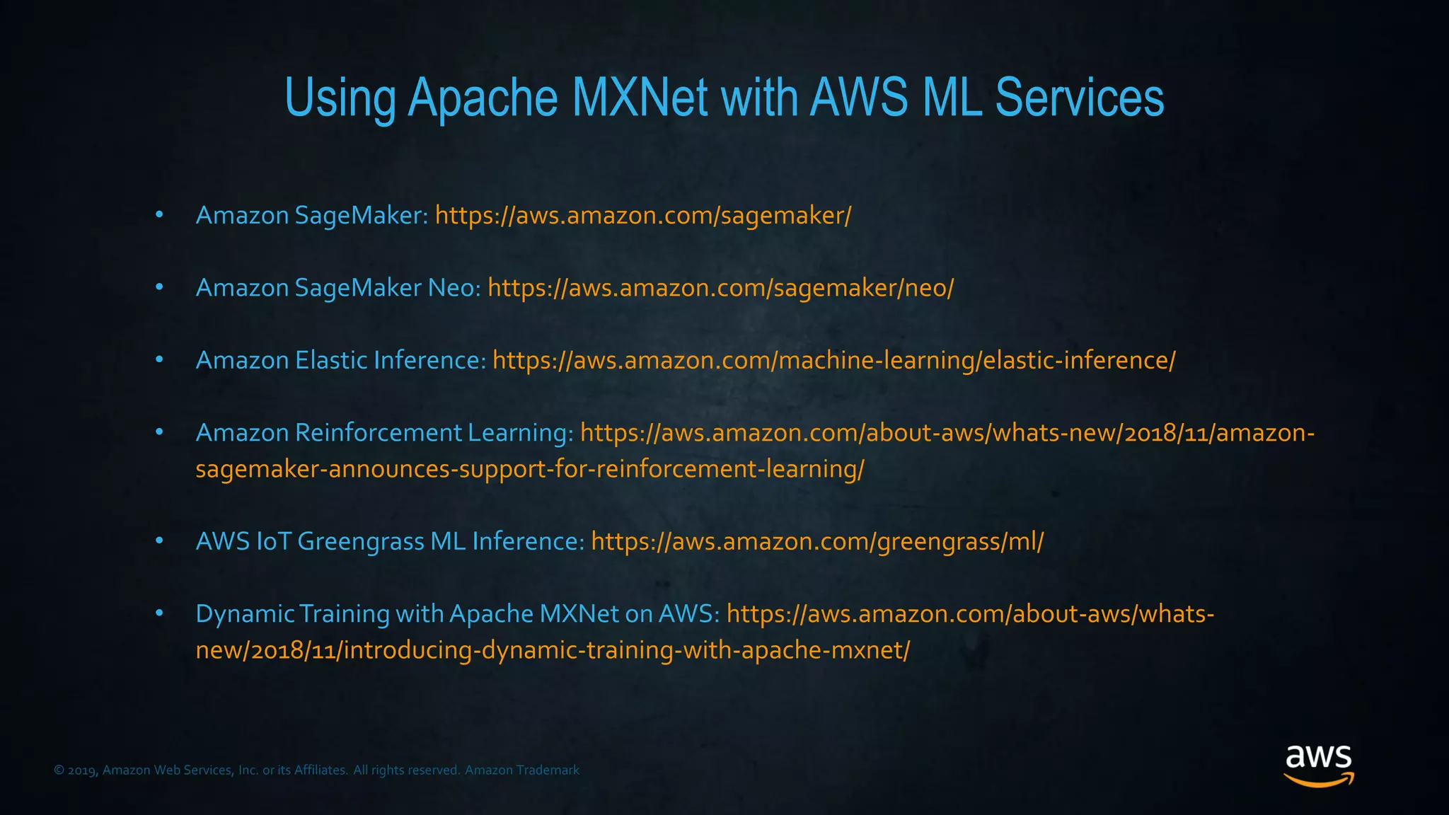 © 2019, Amazon Web Services, Inc. or its Affiliates. All rights reserved. Amazon Trademark
Using Apache MXNet with AWS ML Services
• Amazon SageMaker: https://aws.amazon.com/sagemaker/
• Amazon SageMaker Neo: https://aws.amazon.com/sagemaker/neo/
• Amazon Elastic Inference: https://aws.amazon.com/machine-learning/elastic-inference/
• Amazon Reinforcement Learning: https://aws.amazon.com/about-aws/whats-new/2018/11/amazon-
sagemaker-announces-support-for-reinforcement-learning/
• AWS IoT Greengrass ML Inference: https://aws.amazon.com/greengrass/ml/
• DynamicTraining withApache MXNet on AWS: https://aws.amazon.com/about-aws/whats-
new/2018/11/introducing-dynamic-training-with-apache-mxnet/
 
