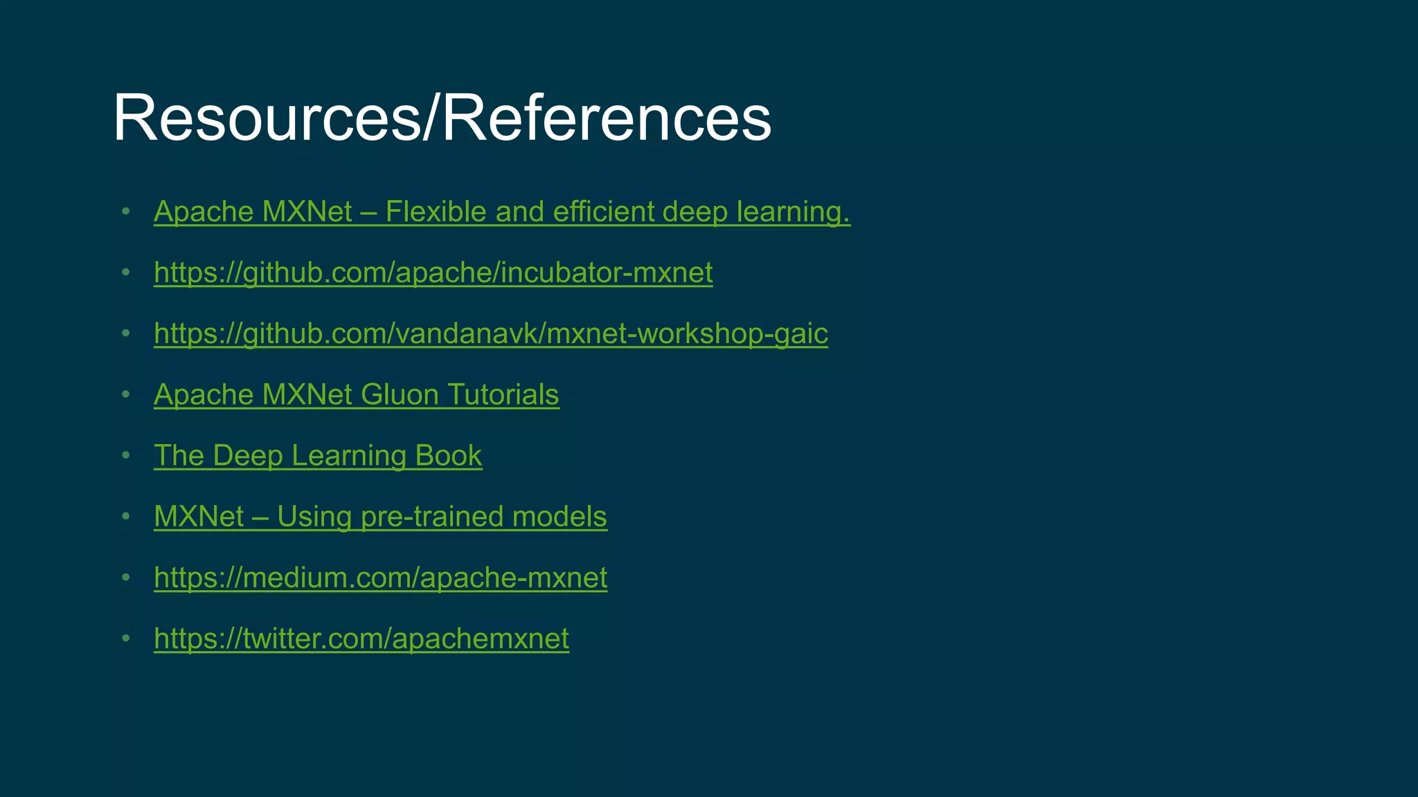 Resources/References
• Apache MXNet – Flexible and efficient deep learning.
• https://github.com/apache/incubator-mxnet
• https://github.com/vandanavk/mxnet-workshop-gaic
• Apache MXNet Gluon Tutorials
• The Deep Learning Book
• MXNet – Using pre-trained models
• https://medium.com/apache-mxnet
• https://twitter.com/apachemxnet
 