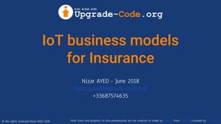 © All rights reserved Nizar AYED 2018
IoT business models
for Insurance
Nizar AYED - June 2018
nizar.ayed@upgrade-code.org
+33687574635
Most Icons and graphics in this presentation are my creation or made by Freepik from FlatIcon Licensed by CC 3.0 BY
 