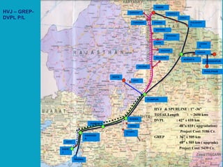 HVJ – GREP-
DVPL P/L
KOTA
VIJAIPUR
JAGDISHPUR
AURAIYA
DADRI
KHERA
JHABUA
VAGHODI
A
DAHE
J
HAZIRA
DEWAS
PITAMPU
R
ANKOT
KELARAS
DAULPUR
MALANPUR
AGRA
FEROZABA
D
MATHURA
BABRALA
AONLA
SHAJAHAPU
R
GURGOAN
CHAINSAFARIDABAD
ANTA
KANPUR
LUCKNO
W
PHULPHUR
HVJ & SPURLINE : 1” -36”
TOTAL Length : ~ 2650 kms
DVPL : 42” x 610 km
48”x 610 ( upgradation)
Project Cost: 5186 Cr.
GREP : 36” x 505 km
48” x 505 km ( upgrade)
Project Cost: 5439 Cr.
 