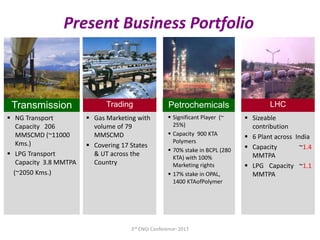  Sizeable
contribution
 6 Plant across India
 Capacity ~1.4
MMTPA
 LPG Capacity ~1.1
MMTPA
LHC
 Significant Player (~
25%)
 Capacity 900 KTA
Polymers
 70% stake in BCPL (280
KTA) with 100%
Marketing rights
 17% stake in OPAL,
1400 KTAofPolymer
Petrochemicals
 Gas Marketing with
volume of 79
MMSCMD
 Covering 17 States
& UT across the
Country
Trading
 NG Transport
Capacity 206
MMSCMD (~11000
Kms.)
 LPG Transport
Capacity 3.8 MMTPA
(~2050 Kms.)
Transmission
Present Business Portfolio
3rd ENGI Conference- 2017
 