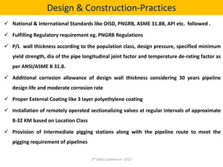Design & Construction-Practices
 National & International Standards like OISD, PNGRB, ASME 31.8B, API etc. followed .
 Fulfilling Regulatory requirement eg. PNGRB Regulations
 P/L wall thickness according to the population class, design pressure, specified minimum
yield strength, dia of the pipe longitudinal joint factor and temperature de-rating factor as
per ANSI/ASME B 31.8.
 Additional corrosion allowance of design wall thickness considering 30 years pipeline
design life and moderate corrosion rate
 Proper External Coating like 3 layer polyethylene coating
 Installation of remotely operated sectionalizing valves at regular intervals of approximate
8-32 KM based on Location Class
 Provision of Intermediate pigging stations along with the pipeline route to meet the
pigging requirement of pipelines
3rd ENGI Conference- 2017
 