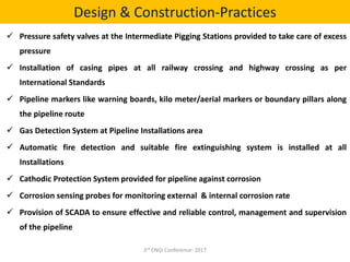 Design & Construction-Practices
 Pressure safety valves at the Intermediate Pigging Stations provided to take care of excess
pressure
 Installation of casing pipes at all railway crossing and highway crossing as per
International Standards
 Pipeline markers like warning boards, kilo meter/aerial markers or boundary pillars along
the pipeline route
 Gas Detection System at Pipeline Installations area
 Automatic fire detection and suitable fire extinguishing system is installed at all
Installations
 Cathodic Protection System provided for pipeline against corrosion
 Corrosion sensing probes for monitoring external & internal corrosion rate
 Provision of SCADA to ensure effective and reliable control, management and supervision
of the pipeline
3rd ENGI Conference- 2017
 