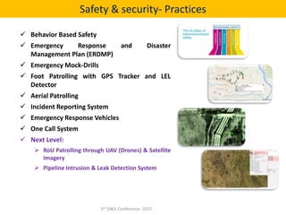  Behavior Based Safety
 Emergency Response and Disaster
Management Plan (ERDMP)
 Emergency Mock-Drills
 Foot Patrolling with GPS Tracker and LEL
Detector
 Aerial Patrolling
 Incident Reporting System
 Emergency Response Vehicles
 One Call System
 Next Level:
 RoU Patrolling through UAV (Drones) & Satellite
Imagery
 Pipeline Intrusion & Leak Detection System
Safety & security- Practices
3rd ENGI Conference- 2017
 