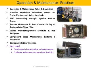  Operation & Maintenance Policy & Guidelines
 Standard Operation Procedures (SOPs) for
Control System and Safety Interlocks
 24x7 Monitoring through Pipeline Control
Rooms
 Remote Operation & Auto Closure Facility of
Sectionalizing Valve (SVs)
 Source Monitoring-Online Moisture & H2S
Analyzers
 Component based Maintenance Systems &
Procedures
 Corrosion Inhibitor Injection
 Next Level:
 Odorization in Trunk Pipeline for leak detection
 Predictive Maintenance through Data Analytics
Operation & Maintenance- Practices
3rd ENGI Conference- 2017
 