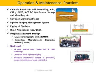  Cathodic Protection: PSP Monitoring, CIPL,
CAT / DCVG, AC/ DC Interference Surveys
and Modelling, etc.
 Corrosion Monitoring Probes
 Pipeline Integrity Management System
 Pigging of Pipelines
 Direct Assessment: ICDA/ ECDA
 Integrity Assessment through
 Magnetic Tomography Method (MTM)
 Contactless Magnetometric Diagnostics
method (CMDM)
 Next Level:
• ILI using Internal Eddy Current Tool & EMAT
technology
• Online risk based Pipeline Integrity
• Predictive maintenance instead of preventive/
shutdown maintenance based on analytics
Operation & Maintenance- Practices
3rd ENGI Conference- 2017
 
