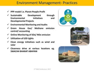  PPP model i.e. Planet-People-Profit
 Sustainable Development through
Environmental Initiatives and
Developmental Projects
 Environmental Monitoring and Audits
 Green House Gas/ Methane emission
control/ accounting
 Online Monitoring of SOx/ NOx emission
 Utilization of LED Lights
 Clean energy initiatives such as wind and
solar
 Cleanness drive at various locations eg.
SWACHH BHARAT ABHIYAN
Environment Management- Practices
3rd ENGI Conference- 2017
 