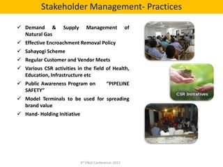  Demand & Supply Management of
Natural Gas
 Effective Encroachment Removal Policy
 Sahayogi Scheme
 Regular Customer and Vendor Meets
 Various CSR activities in the field of Health,
Education, Infrastructure etc
 Public Awareness Program on “PIPELINE
SAFETY”
 Model Terminals to be used for spreading
brand value
 Hand- Holding Initiative
Stakeholder Management- Practices
3rd ENGI Conference- 2017
 