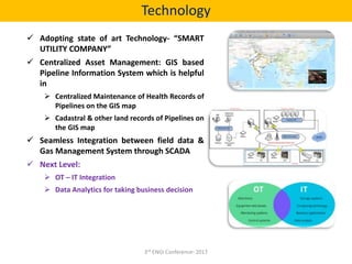  Adopting state of art Technology- “SMART
UTILITY COMPANY”
 Centralized Asset Management: GIS based
Pipeline Information System which is helpful
in
 Centralized Maintenance of Health Records of
Pipelines on the GIS map
 Cadastral & other land records of Pipelines on
the GIS map
 Seamless Integration between field data &
Gas Management System through SCADA
 Next Level:
 OT – IT Integration
 Data Analytics for taking business decision
Technology
3rd ENGI Conference- 2017
 