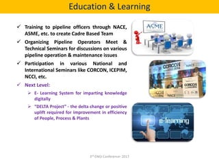  Training to pipeline officers through NACE,
ASME, etc. to create Cadre Based Team
 Organizing Pipeline Operators Meet &
Technical Seminars for discussions on various
pipeline operation & maintenance issues
 Participation in various National and
International Seminars like CORCON, ICEPIM,
NCCI, etc.
 Next Level:
 E- Learning System for imparting knowledge
digitally
 “DELTA Project” - the delta change or positive
uplift required for improvement in efficiency
of People, Process & Plants
Education & Learning
3rd ENGI Conference- 2017
 