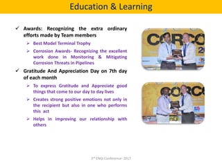  Awards: Recognizing the extra ordinary
efforts made by Team members
 Best Model Terminal Trophy
 Corrosion Awards- Recognizing the excellent
work done in Monitoring & Mitigating
Corrosion Threats in Pipelines
 Gratitude And Appreciation Day on 7th day
of each month
 To express Gratitude and Appreciate good
things that come to our day to day lives
 Creates strong positive emotions not only in
the recipient but also in one who performs
this act
 Helps in improving our relationship with
others
Education & Learning
3rd ENGI Conference- 2017
 