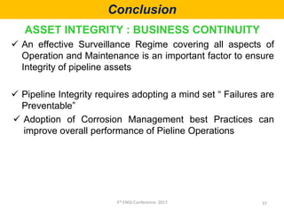 Conclusion
ASSET INTEGRITY : BUSINESS CONTINUITY
 An effective Surveillance Regime covering all aspects of
Operation and Maintenance is an important factor to ensure
Integrity of pipeline assets
 Pipeline Integrity requires adopting a mind set “ Failures are
Preventable”
 Adoption of Corrosion Management best Practices can
improve overall performance of Pieline Operations
373rd ENGI Conference- 2017
 