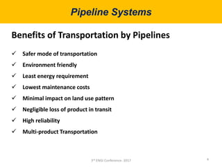 Pipeline Systems
4
Benefits of Transportation by Pipelines
 Safer mode of transportation
 Environment friendly
 Least energy requirement
 Lowest maintenance costs
 Minimal impact on land use pattern
 Negligible loss of product in transit
 High reliability
 Multi-product Transportation
3rd ENGI Conference- 2017
 