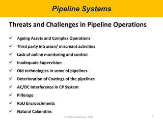 Pipeline Systems
5
Threats and Challenges in Pipeline Operations
 Ageing Assets and Complex Operations
 Third party intrusion/ miscreant activities
 Lack of online monitoring and control
 Inadequate Supervision
 Old technologies in some of pipelines
 Deterioration of Coatings of the pipelines
 AC/DC Interference in CP System
 Pilferage
 RoU Encroachments
 Natural Calamities
3rd ENGI Conference- 2017
 