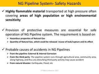 NG Pipeline System- Safety Hazards
3rd ENGI Conference- 2017
 Highly flammable material transported at high pressure often
covering areas of high population or high environmental
sensitivity
 Provision of protective measures are essential for safe
operation of NG Pipeline system. The requirement is based on
 Hazardous properties of Natural Gas
 Quantity of Natural Gas, which could be released incase of leak/rupture and its effect
 Probable causes of accidents in NG Pipelines
 From the pipeline: External & Internal Corrosion
 From the third party: The pipeline system runs through agricultural area, community area,
along highway, and thus any disturbing third party activity may cause accident
 From natural disaster: Earthquake, Flood, etc
 