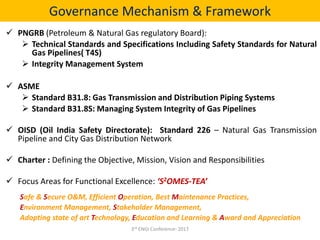Governance Mechanism & Framework
 PNGRB (Petroleum & Natural Gas regulatory Board):
 Technical Standards and Specifications Including Safety Standards for Natural
Gas Pipelines( T4S)
 Integrity Management System
 ASME
 Standard B31.8: Gas Transmission and Distribution Piping Systems
 Standard B31.8S: Managing System Integrity of Gas Pipelines
 OISD (Oil India Safety Directorate): Standard 226 – Natural Gas Transmission
Pipeline and City Gas Distribution Network
 Charter : Defining the Objective, Mission, Vision and Responsibilities
 Focus Areas for Functional Excellence: ‘S2OMES-TEA’
Safe & Secure O&M, Efficient Operation, Best Maintenance Practices,
Environment Management, Stakeholder Management,
Adopting state of art Technology, Education and Learning & Award and Appreciation
3rd ENGI Conference- 2017
 